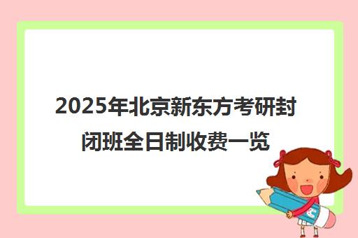 2025年北京新东方考研封闭班全日制收费一览表性价比高吗？