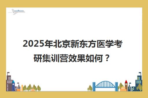 2025年北京新东方医学考研集训营效果如何？靠谱吗？