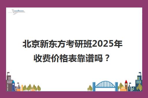 北京新东方考研班2025年收费价格表靠谱吗？