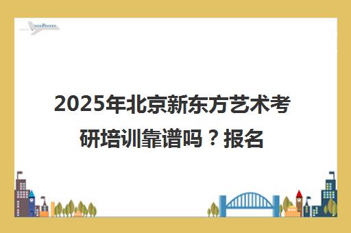 2025年北京新东方艺术考研培训靠谱吗？报名前必看！