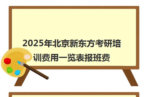 2025年北京新东方考研培训费用一览表报班费用靠谱吗？